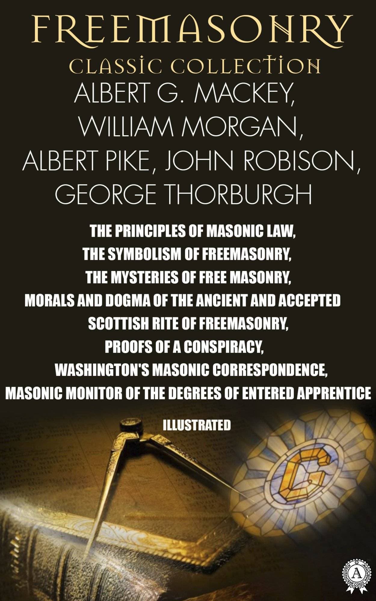 Книга Freemasonry. Classic Collection. Albert G. Mackey, William Morgan, Albert Pike, John Robison, Julius F. Sachse. George Thorburgh. Illustrated THE PRINCIPLES OF MASONIC LAW, THE SYMBOLISM OF FREEMASONRY, THE MYSTERIES OF FREE MASONRY, MORALS AND DOGMA OF THE ANCIENT AND ACCEPTED SCOTTISH RITE OF FREEMASONRY, PROOFS OF A CONSPIRACY, WASHINGTON’S MASONIC CORRESPONDENCE, MASONIC MONITOR OF THE DEGREES OF ENTERED APPRENTICE Albert G. Mackey,  William Morgan,  Albert Pike,  John Robison,  George Thorburgh,  Julius F. Sachse epub pdf fb2 формат обкладинка 3